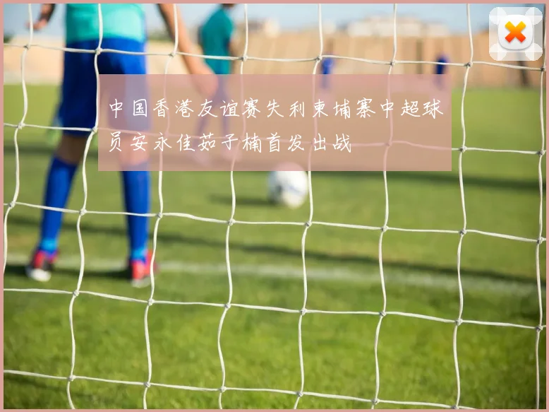中国香港友谊赛失利柬埔寨中超球员安永佳茹子楠首发出战