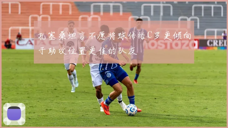 孔塞桑坦言不愿将球传给C罗更倾向于助攻位置更佳的队友