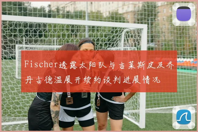 Fischer透露太阳队与吉莱斯皮及乔丹古德温展开续约谈判进展情况