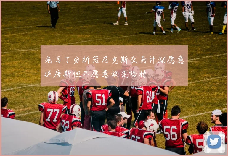 老马丁分析若尼克斯交易计划愿意送唐斯但不愿意放走哈特