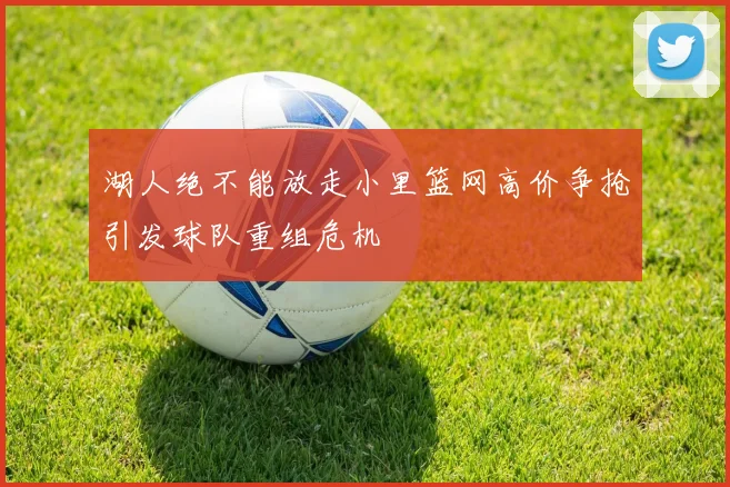 湖人绝不能放走小里篮网高价争抢引发球队重组危机