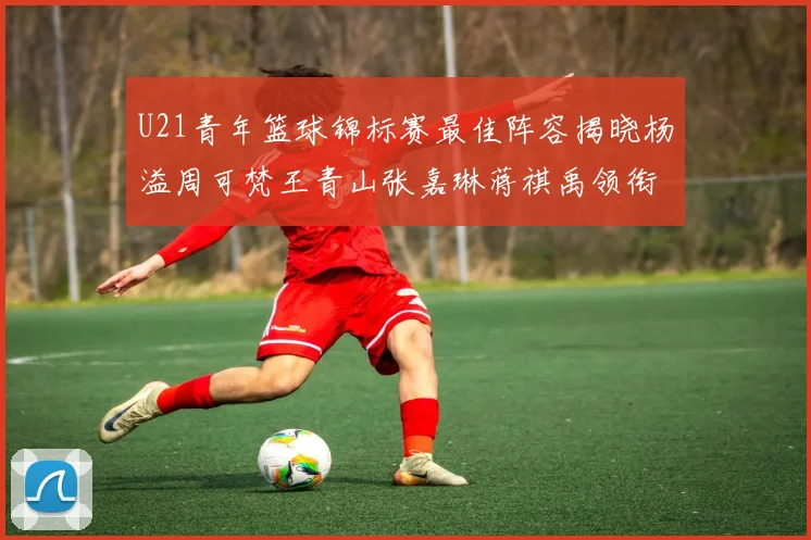 U21青年篮球锦标赛最佳阵容揭晓杨溢周可梵王青山张嘉琳蒋祺禹领衔出战