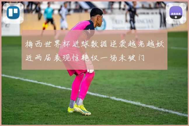 梅西世界杯进球数据逆袭越老越妖近两届表现惊艳仅一场未破门