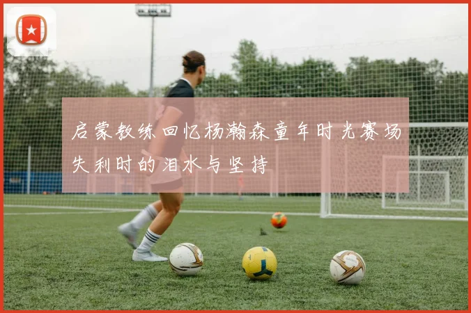 启蒙教练回忆杨瀚森童年时光赛场失利时的泪水与坚持