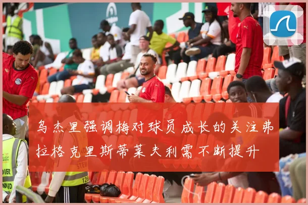 乌杰里强调梅对球员成长的关注弗拉格克里斯蒂莱夫利需不断提升