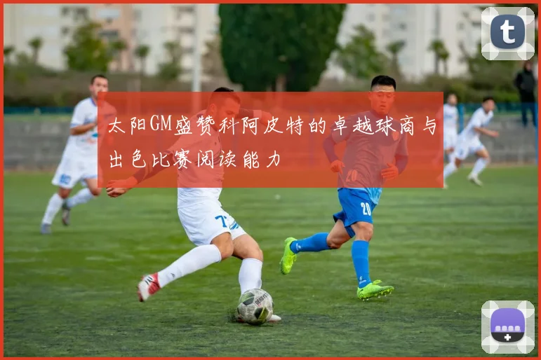 太阳GM盛赞科阿皮特的卓越球商与出色比赛阅读能力