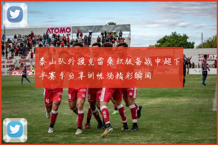泰山队外援克雷桑积极备战中超下半赛季分享训练场精彩瞬间