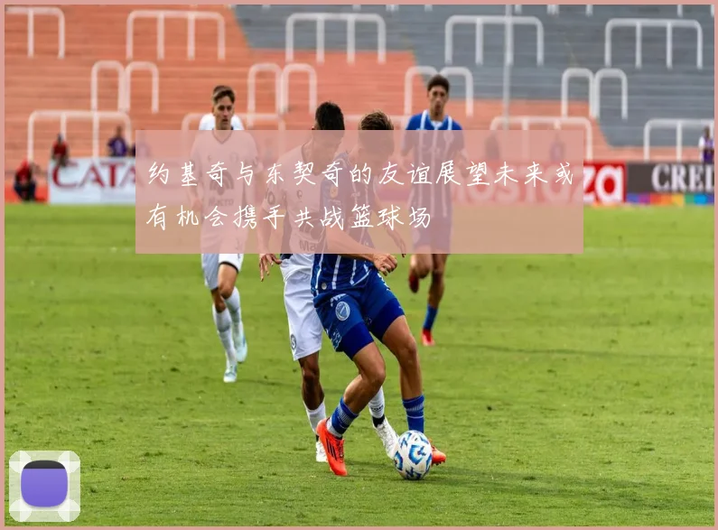 约基奇与东契奇的友谊展望未来或有机会携手共战篮球场