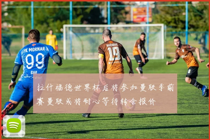 拉什福德世界杯后将参加曼联季前赛曼联或将耐心等待转会报价